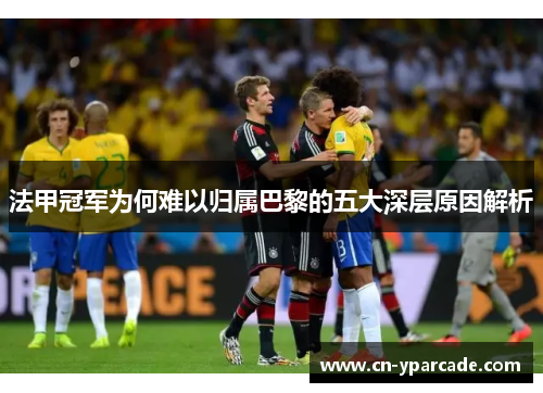 法甲冠军为何难以归属巴黎的五大深层原因解析 法甲冠军为何难以归属巴黎的五大深层原因解析