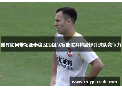 谢晖如何带领亚泰稳固顶级联赛地位并持续提升球队竞争力 谢晖如何带领亚泰稳固顶级联赛地位并持续提升球队竞争力