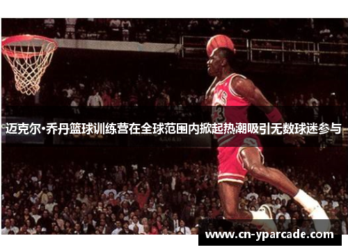 迈克尔·乔丹篮球训练营在全球范围内掀起热潮吸引无数球迷参与