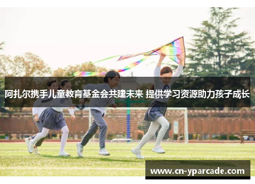 阿扎尔携手儿童教育基金会共建未来 提供学习资源助力孩子成长 阿扎尔携手儿童教育基金会共建未来 提供学习资源助力孩子成长