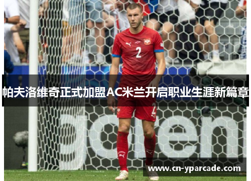 帕夫洛维奇正式加盟AC米兰开启职业生涯新篇章