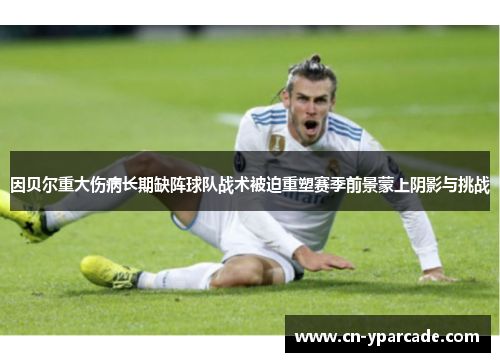 因贝尔重大伤病长期缺阵球队战术被迫重塑赛季前景蒙上阴影与挑战