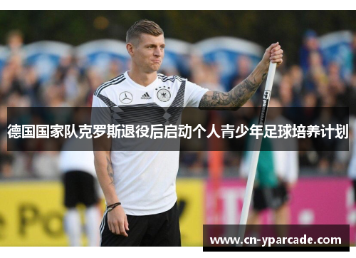 德国国家队克罗斯退役后启动个人青少年足球培养计划 德国国家队克罗斯退役后启动个人青少年足球培养计划